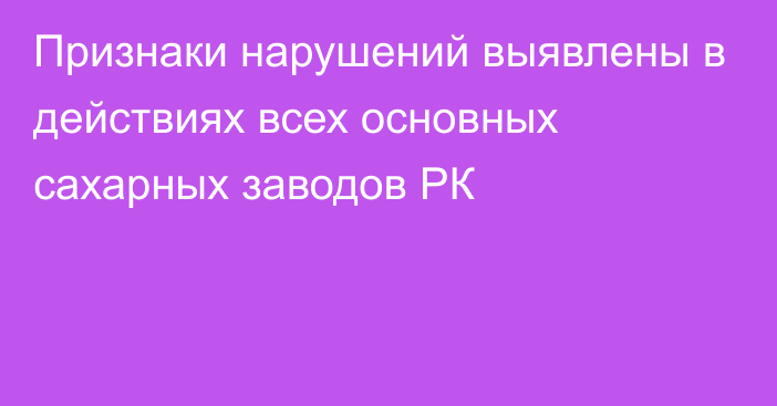 Признаки нарушений выявлены в действиях всех основных сахарных заводов РК