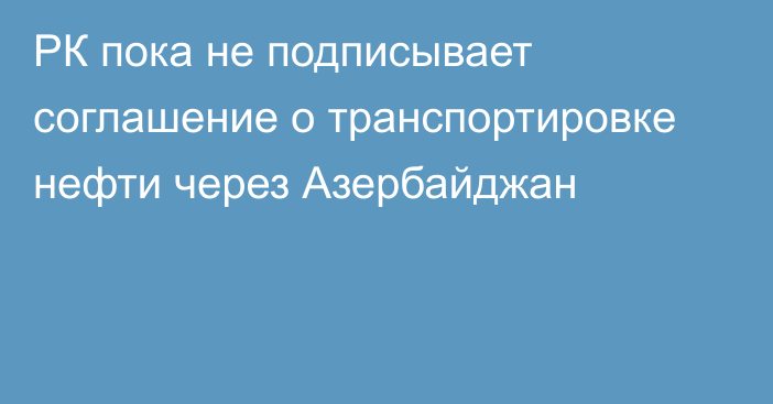 РК пока не подписывает соглашение о транспортировке нефти через Азербайджан