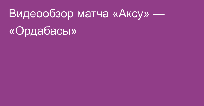 Видеообзор матча «Аксу» — «Ордабасы»