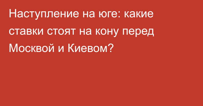 Наступление на юге: какие ставки стоят на кону перед Москвой и Киевом?