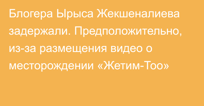 Блогера Ырыса Жекшеналиева задержали. Предположительно, из-за размещения видео о месторождении «Жетим-Тоо»