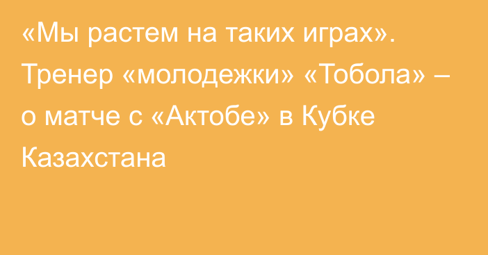 «Мы растем на таких играх». Тренер «молодежки» «Тобола» – о матче с «Актобе» в Кубке Казахстана