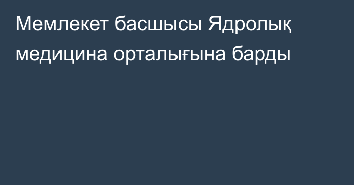 Мемлекет басшысы Ядролық медицина орталығына барды