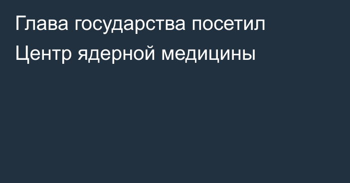 Глава государства посетил Центр ядерной медицины