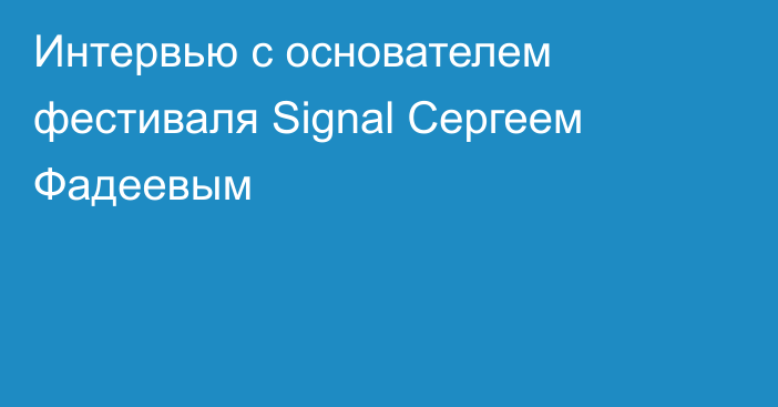 Интервью с основателем фестиваля Signal Сергеем Фадеевым