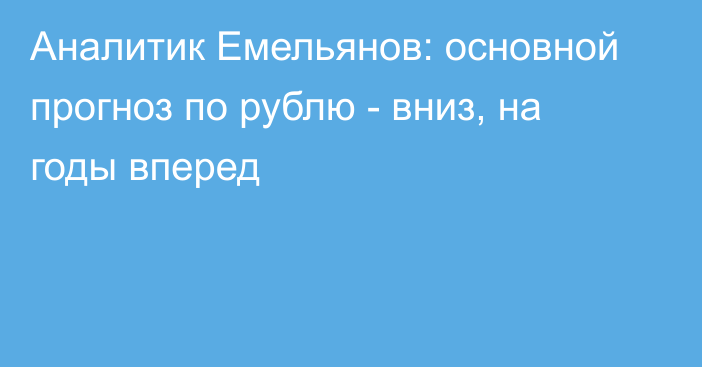 Аналитик Емельянов: основной прогноз по рублю - вниз, на годы вперед