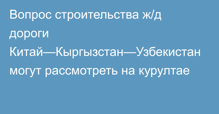 Вопрос строительства ж/д дороги Китай—Кыргызстан—Узбекистан могут рассмотреть на курултае