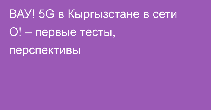 ВАУ! 5G в Кыргызстане в сети О! – первые тесты, перспективы