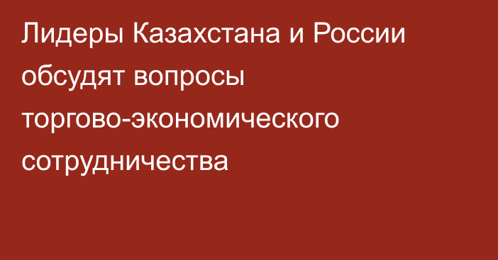 Лидеры Казахстана и России обсудят вопросы торгово-экономического сотрудничества