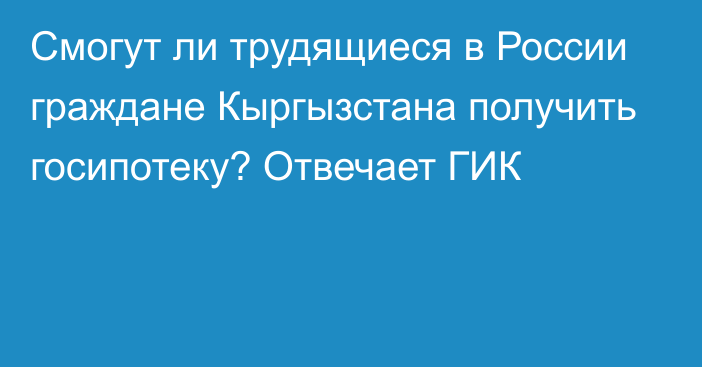 Смогут ли трудящиеся в России граждане Кыргызстана получить госипотеку? Отвечает ГИК