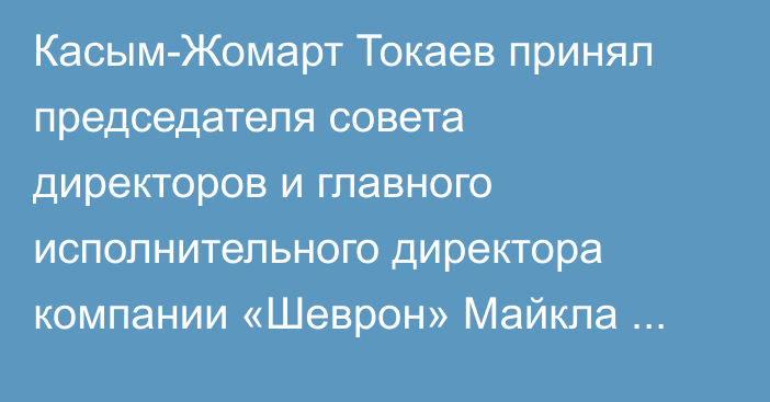 Касым-Жомарт Токаев принял председателя совета директоров и главного исполнительного директора компании «Шеврон» Майкла Уирта