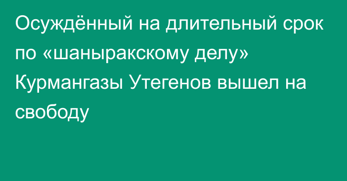 Осуждённый на длительный срок по «шаныракскому делу» Курмангазы Утегенов вышел на свободу