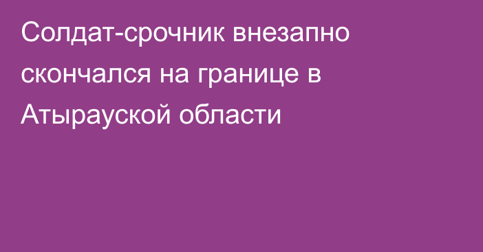 Солдат-срочник внезапно скончался на границе в Атырауской области