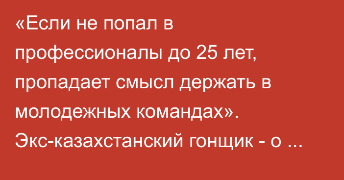 «Если не попал в профессионалы до 25 лет, пропадает смысл держать в молодежных командах». Экс-казахстанский гонщик - о реалиях нынешнего велоспорта