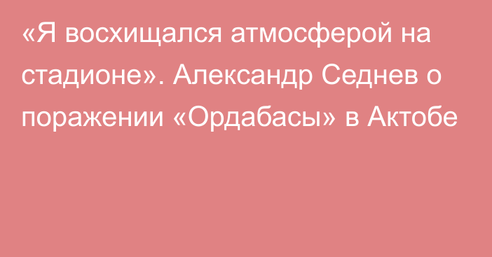 «Я восхищался атмосферой на стадионе». Александр Седнев о поражении «Ордабасы» в Актобе