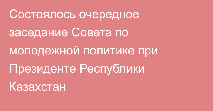 Состоялось очередное заседание Совета по молодежной политике при Президенте Республики Казахстан