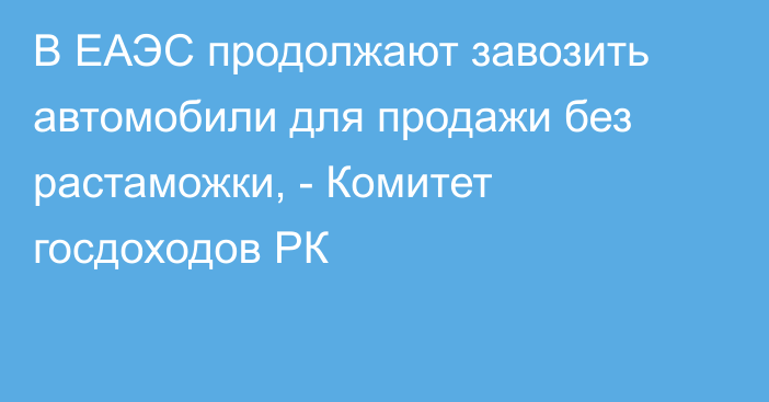 В ЕАЭС продолжают завозить автомобили для продажи без растаможки, - Комитет госдоходов РК