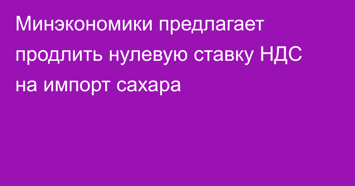 Минэкономики предлагает продлить нулевую ставку НДС на импорт сахара