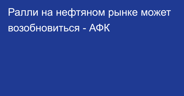 Ралли на нефтяном рынке может возобновиться - АФК