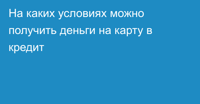 На каких условиях можно получить деньги на карту в кредит