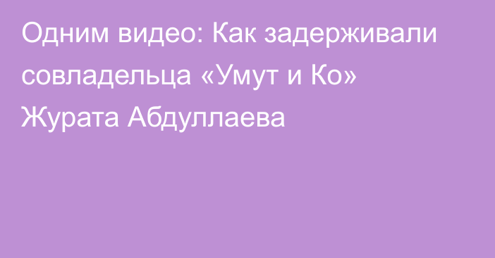 Одним видео: Как задерживали совладельца «Умут и Ко» Журата Абдуллаева