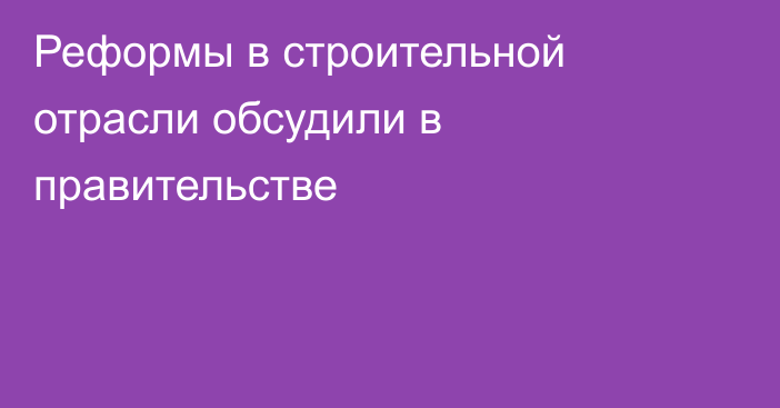 Реформы в строительной отрасли обсудили в правительстве