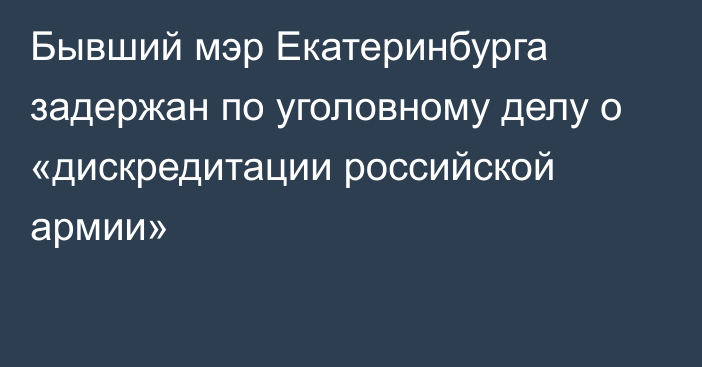 Бывший мэр Екатеринбурга задержан по уголовному делу о «дискредитации российской армии»