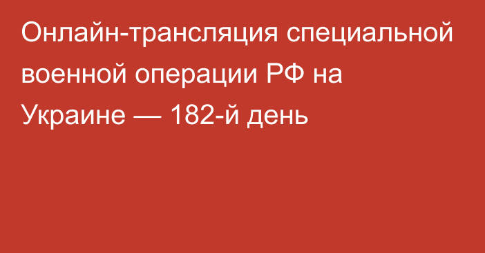 Онлайн-трансляция специальной военной операции РФ на Украине — 182-й день