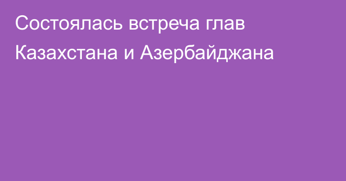 Состоялась встреча глав Казахстана и Азербайджана