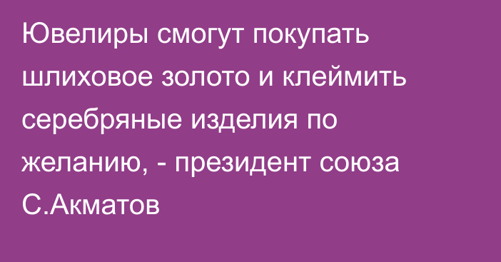 Ювелиры смогут покупать шлиховое золото и клеймить серебряные изделия по желанию, - президент союза С.Акматов