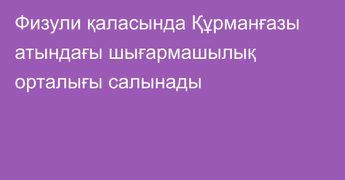 Физули қаласында Құрманғазы атындағы шығармашылық орталығы салынады