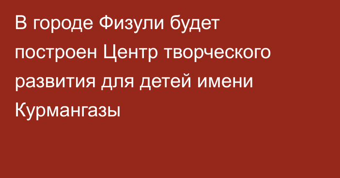 В городе Физули будет построен Центр творческого развития для детей имени Курмангазы