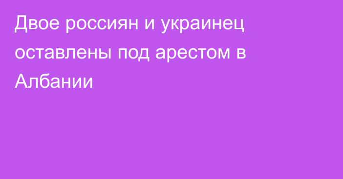 Двое россиян и украинец оставлены под арестом в Албании