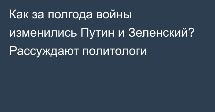 Как за полгода войны изменились Путин и Зеленский? Рассуждают политологи