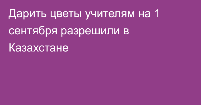 Дарить цветы учителям на 1 сентября  разрешили в Казахстане