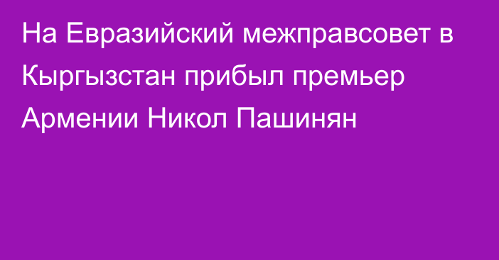 На Евразийский межправсовет в Кыргызстан прибыл премьер Армении Никол Пашинян