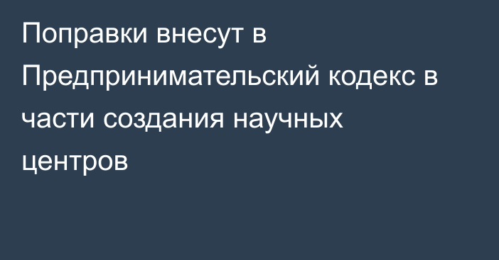 Поправки внесут в Предпринимательский кодекс в части создания научных центров