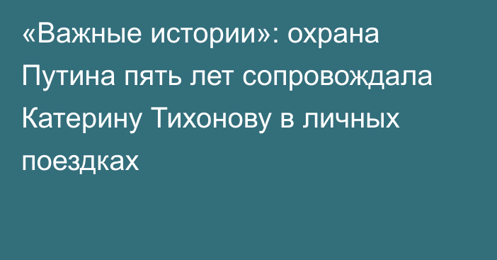 «Важные истории»: охрана Путина пять лет сопровождала Катерину Тихонову в личных поездках