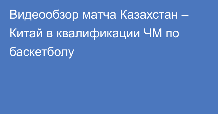 Видеообзор матча Казахстан – Китай в квалификации ЧМ по баскетболу