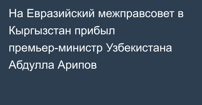 На Евразийский межправсовет в Кыргызстан прибыл премьер-министр Узбекистана Абдулла Арипов