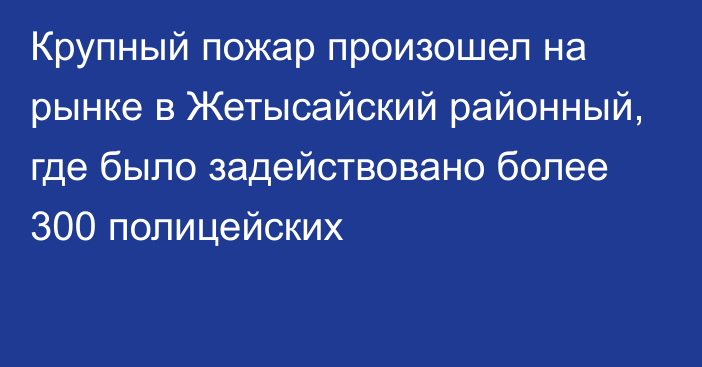 Крупный пожар произошел  на рынке в Жетысайский районный, где было задействовано более 300 полицейских