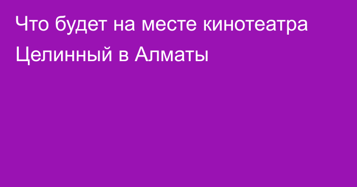 Что будет на месте кинотеатра Целинный в Алматы