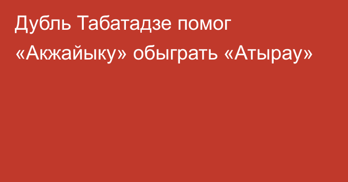 Дубль Табатадзе помог «Акжайыку» обыграть «Атырау»