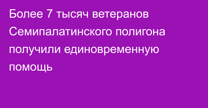 Более 7 тысяч ветеранов Семипалатинского полигона получили единовременную помощь