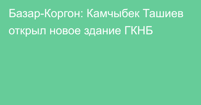 Базар-Коргон: Камчыбек Ташиев открыл новое здание ГКНБ