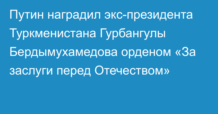 Путин наградил экс-президента Туркменистана Гурбангулы Бердымухамедова орденом «За заслуги перед Отечеством»