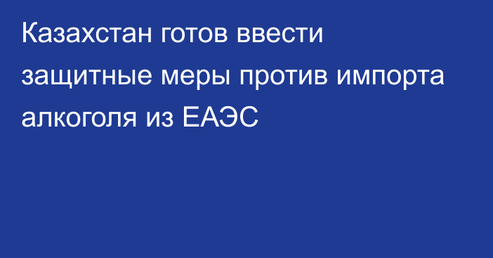 Казахстан готов ввести защитные меры против импорта алкоголя из ЕАЭС