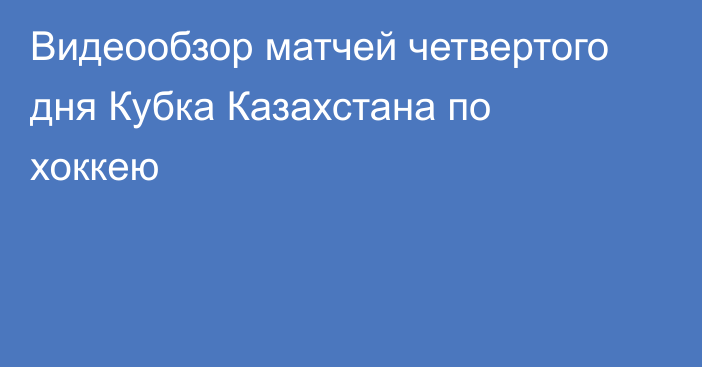 Видеообзор матчей четвертого дня Кубка Казахстана по хоккею