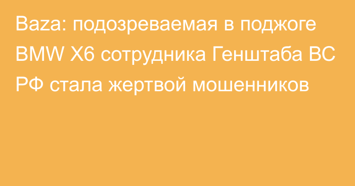 Baza: подозреваемая в поджоге BMW X6 сотрудника Генштаба ВС РФ стала жертвой мошенников