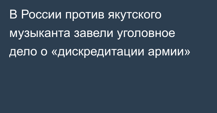 В России против якутского музыканта завели уголовное дело о «дискредитации армии»